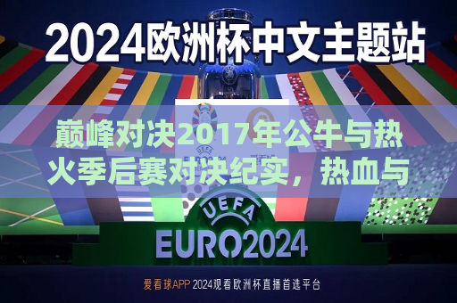 巅峰对决2017年公牛与热火季后赛对决纪实，热血与荣耀的碰撞，巅峰对决再现！2017年公牛与热火季后赛热血碰撞，巅峰对决再现！公牛与热火季后赛热血碰撞
