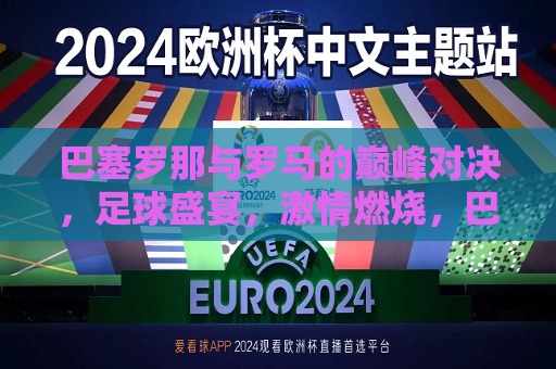 巴塞罗那与罗马的巅峰对决，足球盛宴， *** 燃烧，巴塞罗那与罗马巅峰对决，足球盛宴燃情时刻，巴塞罗那与罗马巅峰对决，足球盛宴燃情时刻