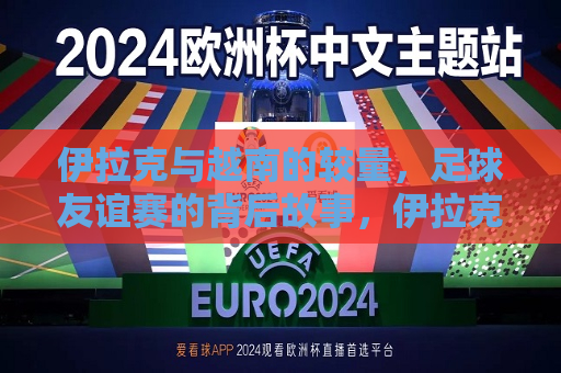 伊拉克与越南的较量，足球友谊赛的背后故事，伊拉克与越南足球友谊赛，背后的较量与故事  第1张