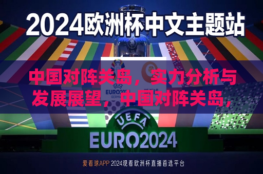 中国对阵关岛，实力分析与发展展望，中国对阵关岛，实力对比与未来展望，中国对阵关岛，实力对比与未来展望