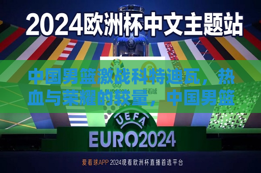 中国男篮激战科特迪瓦，热血与荣耀的较量，中国男篮与科特迪瓦男篮的热血对决，中国男篮与科特迪瓦男篮的热血对决